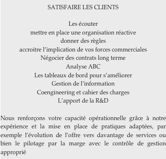 SATISFAIRE LES CLIENTS

Les écouter
mettre en place une organisation réactive
donner des règles
accroitre l’implication de vos forces commerciales
Négocier des contrats long terme
Analyse ABC
Les tableaux de bord pour s’améliorer
Gestion de l’information
Coengineering et cahier des charges
L’apport de la R&D

Nous renforçons votre capacité opérationnelle grâce à notre expérience et la mise en place de pratiques adaptées, par exemple l’évolution de l’offre vers davantage de services ou bien le pilotage par la marge avec le contrôle de gestion approprié